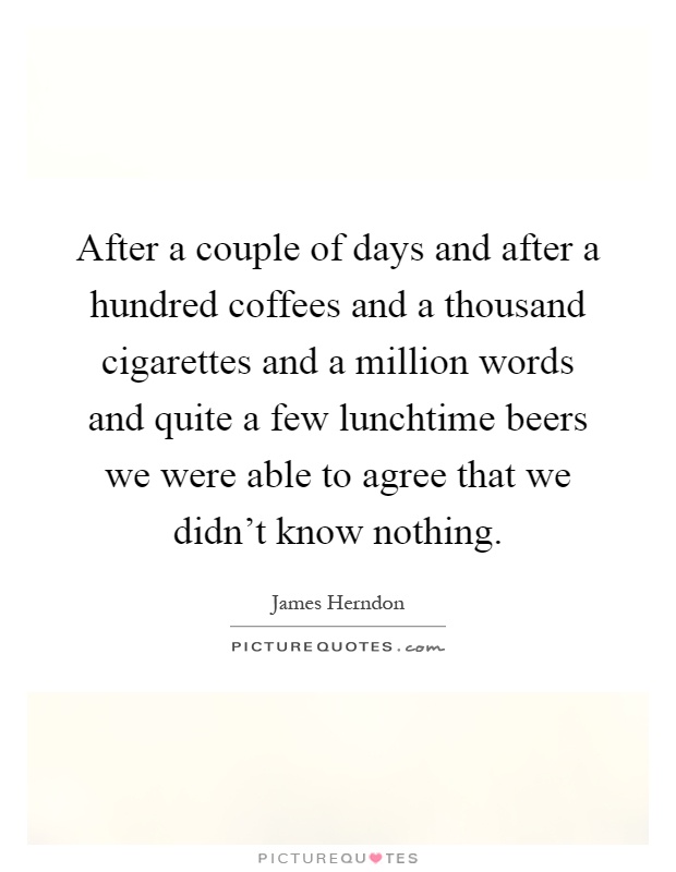After a couple of days and after a hundred coffees and a thousand cigarettes and a million words and quite a few lunchtime beers we were able to agree that we didn't know nothing Picture Quote #1