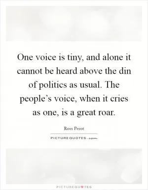 One voice is tiny, and alone it cannot be heard above the din of politics as usual. The people’s voice, when it cries as one, is a great roar Picture Quote #1