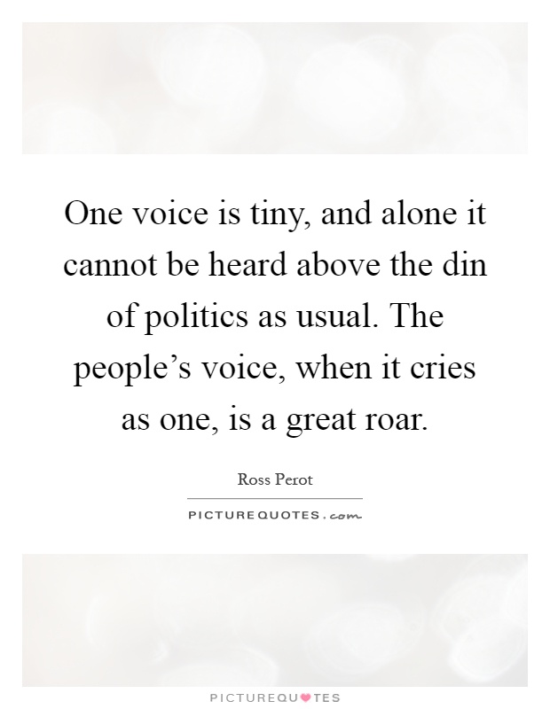 One voice is tiny, and alone it cannot be heard above the din of politics as usual. The people's voice, when it cries as one, is a great roar Picture Quote #1