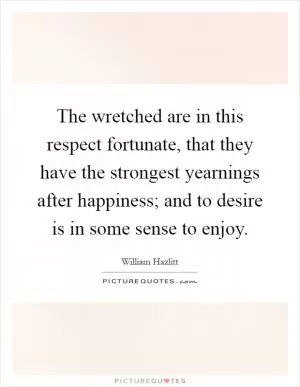 The wretched are in this respect fortunate, that they have the strongest yearnings after happiness; and to desire is in some sense to enjoy Picture Quote #1