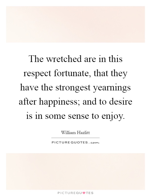 The wretched are in this respect fortunate, that they have the strongest yearnings after happiness; and to desire is in some sense to enjoy Picture Quote #1