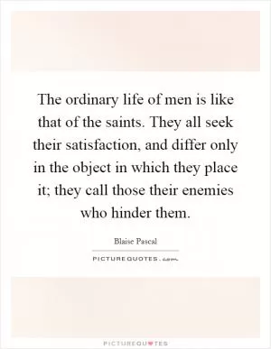 The ordinary life of men is like that of the saints. They all seek their satisfaction, and differ only in the object in which they place it; they call those their enemies who hinder them Picture Quote #1