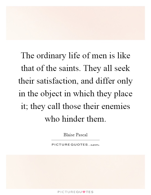 The ordinary life of men is like that of the saints. They all seek their satisfaction, and differ only in the object in which they place it; they call those their enemies who hinder them Picture Quote #1