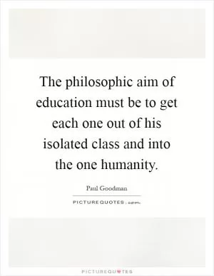 The philosophic aim of education must be to get each one out of his isolated class and into the one humanity Picture Quote #1
