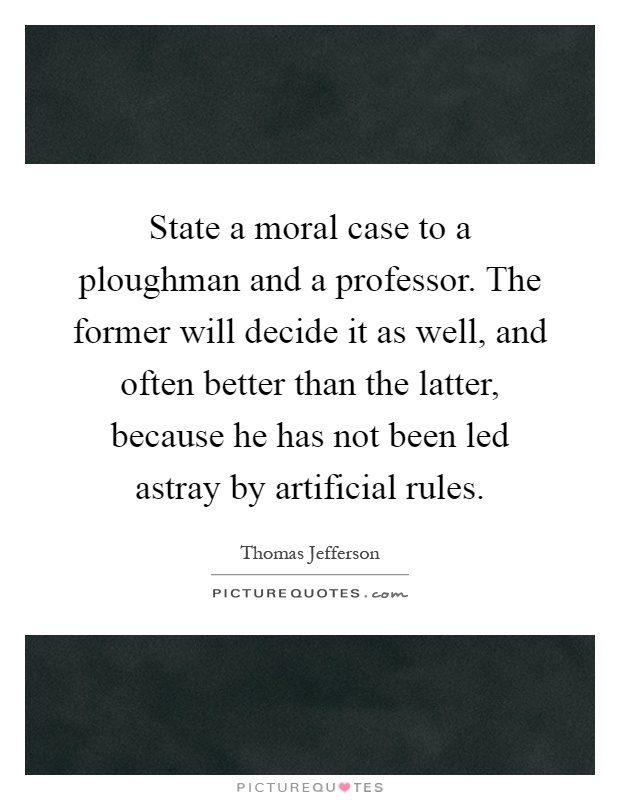 State a moral case to a ploughman and a professor. The former will decide it as well, and often better than the latter, because he has not been led astray by artificial rules Picture Quote #1