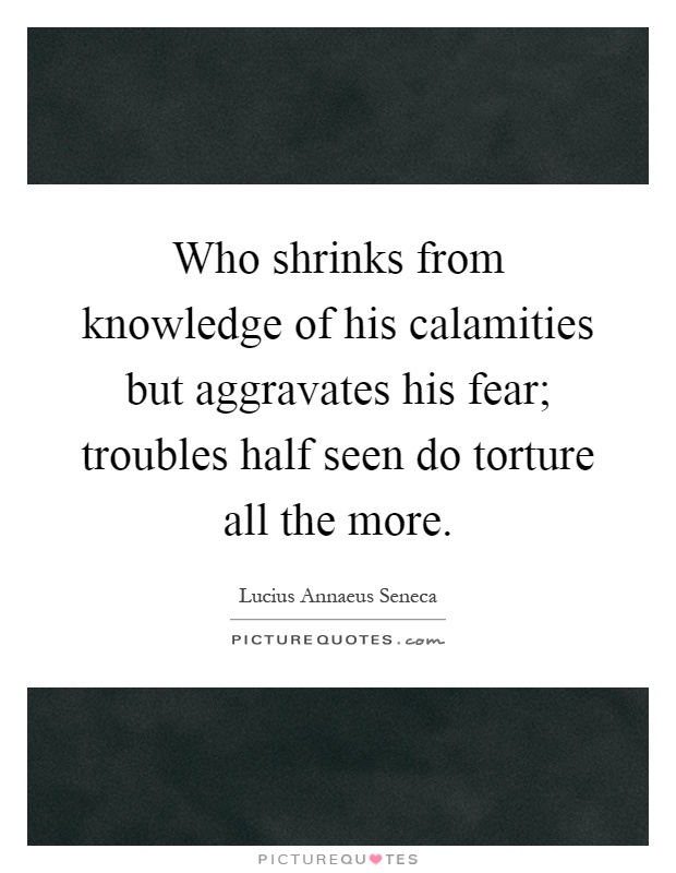 Who shrinks from knowledge of his calamities but aggravates his fear; troubles half seen do torture all the more Picture Quote #1
