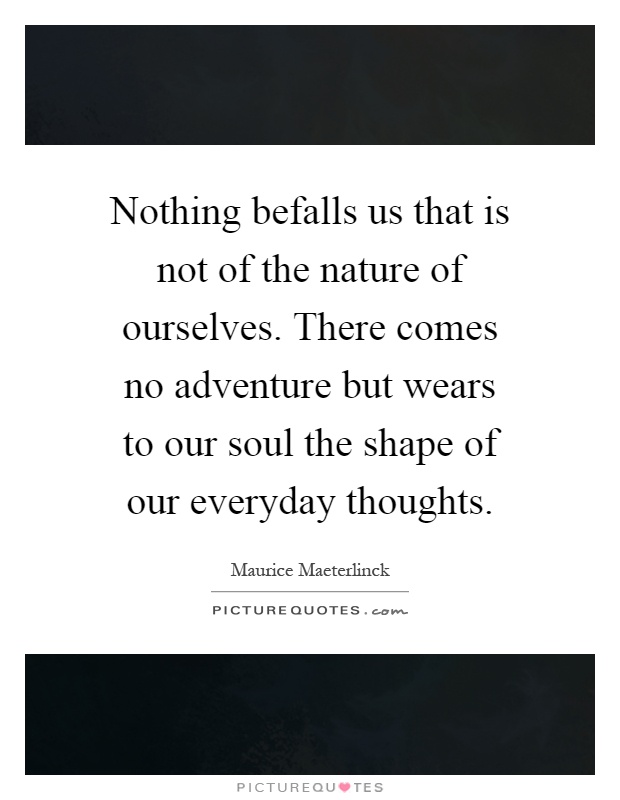Nothing befalls us that is not of the nature of ourselves. There comes no adventure but wears to our soul the shape of our everyday thoughts Picture Quote #1