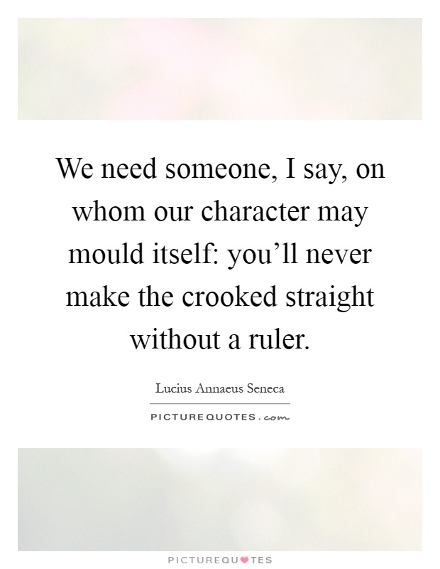 We need someone, I say, on whom our character may mould itself: you'll never make the crooked straight without a ruler Picture Quote #1