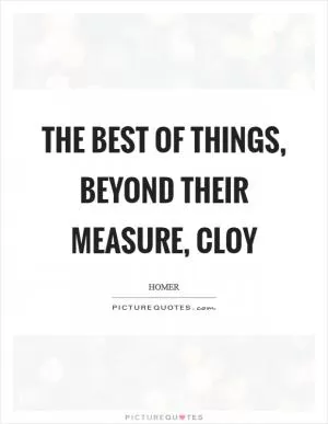 The best of things, beyond their measure, cloy Picture Quote #1