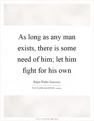 As long as any man exists, there is some need of him; let him fight for his own Picture Quote #1