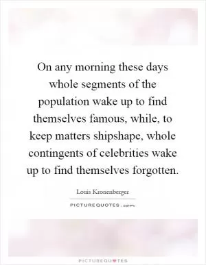 On any morning these days whole segments of the population wake up to find themselves famous, while, to keep matters shipshape, whole contingents of celebrities wake up to find themselves forgotten Picture Quote #1