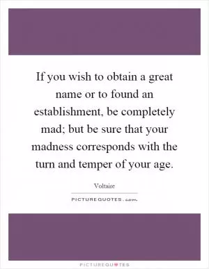 If you wish to obtain a great name or to found an establishment, be completely mad; but be sure that your madness corresponds with the turn and temper of your age Picture Quote #1