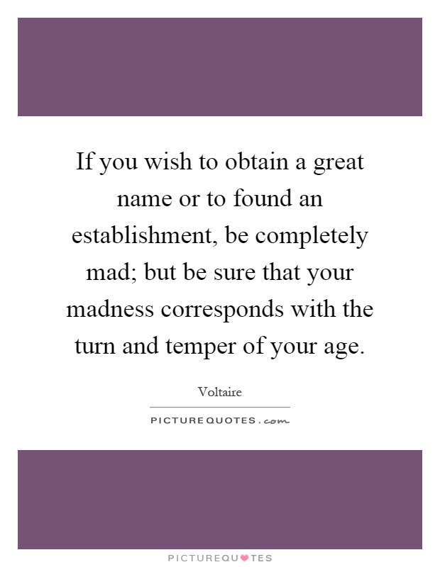 If you wish to obtain a great name or to found an establishment, be completely mad; but be sure that your madness corresponds with the turn and temper of your age Picture Quote #1