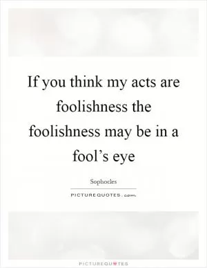 If you think my acts are foolishness the foolishness may be in a fool’s eye Picture Quote #1