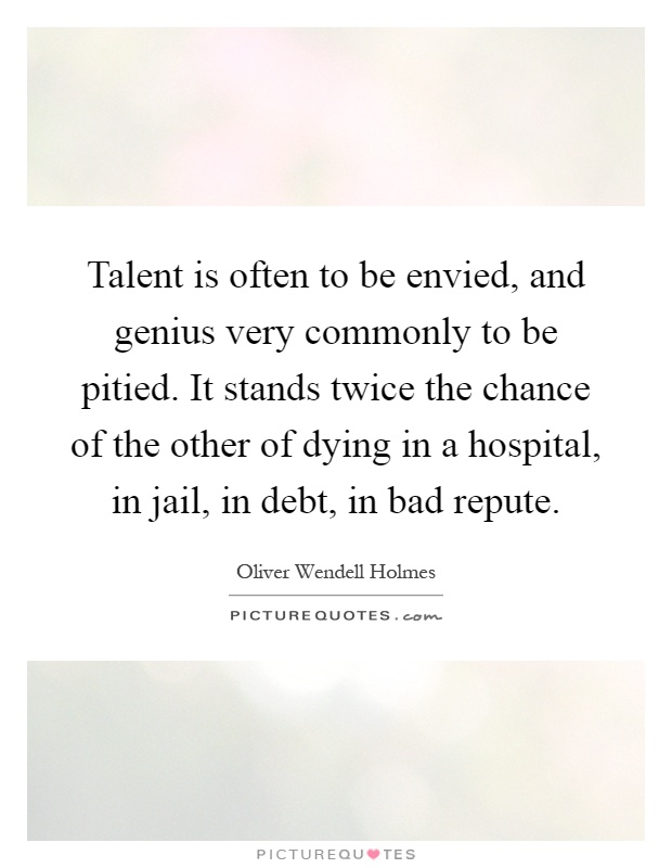 Talent is often to be envied, and genius very commonly to be pitied. It stands twice the chance of the other of dying in a hospital, in jail, in debt, in bad repute Picture Quote #1