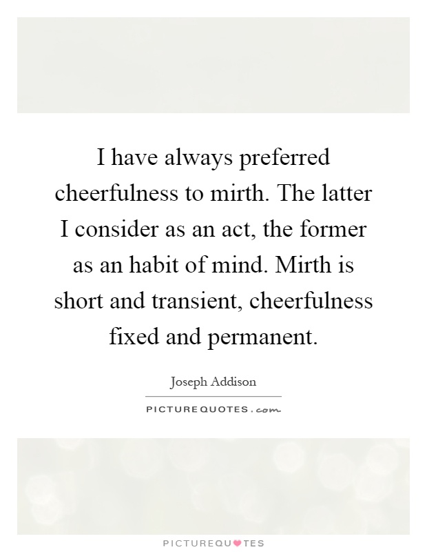 I have always preferred cheerfulness to mirth. The latter I consider as an act, the former as an habit of mind. Mirth is short and transient, cheerfulness fixed and permanent Picture Quote #1