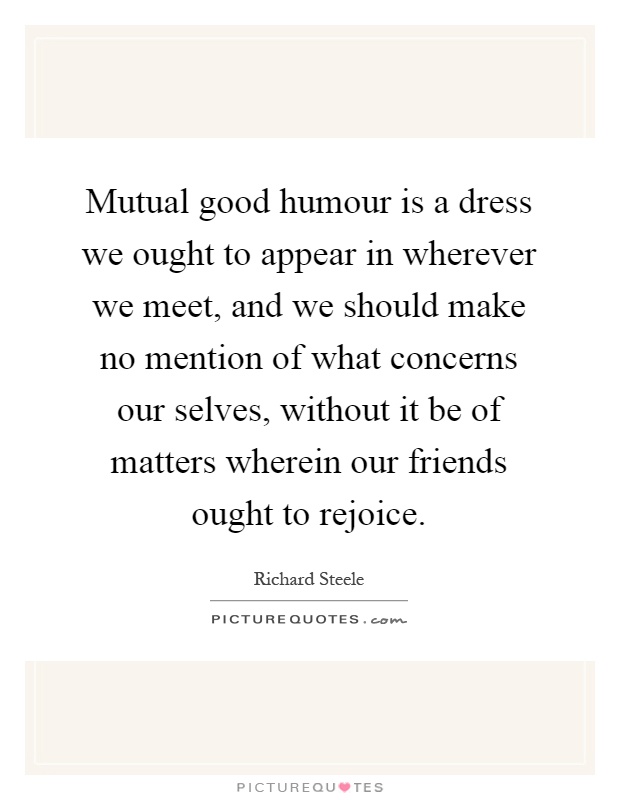 Mutual good humour is a dress we ought to appear in wherever we meet, and we should make no mention of what concerns our selves, without it be of matters wherein our friends ought to rejoice Picture Quote #1