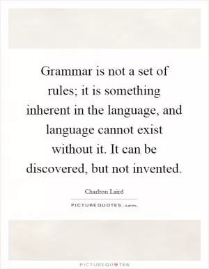 Grammar is not a set of rules; it is something inherent in the language, and language cannot exist without it. It can be discovered, but not invented Picture Quote #1