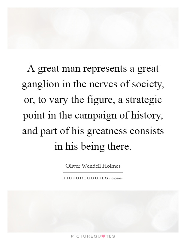 A great man represents a great ganglion in the nerves of society, or, to vary the figure, a strategic point in the campaign of history, and part of his greatness consists in his being there Picture Quote #1