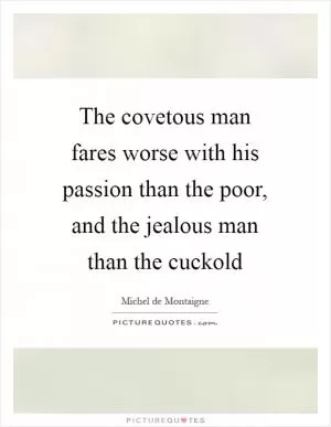 The covetous man fares worse with his passion than the poor, and the jealous man than the cuckold Picture Quote #1