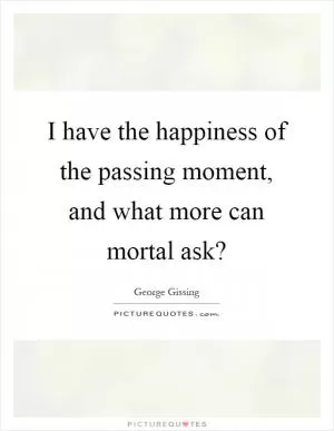 I have the happiness of the passing moment, and what more can mortal ask? Picture Quote #1