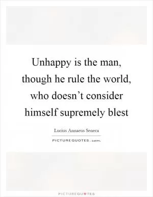 Unhappy is the man, though he rule the world, who doesn’t consider himself supremely blest Picture Quote #1