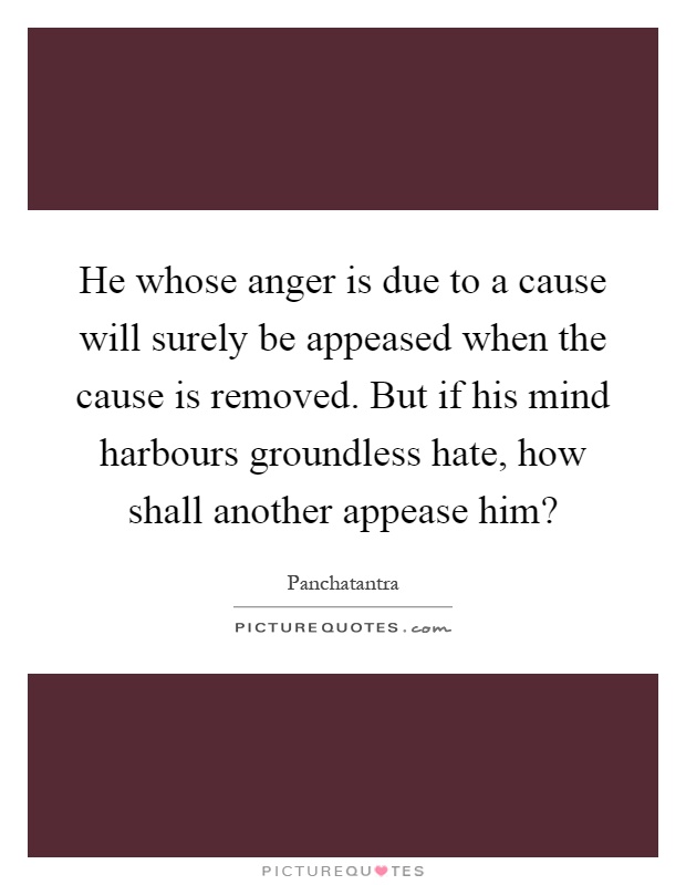He whose anger is due to a cause will surely be appeased when the cause is removed. But if his mind harbours groundless hate, how shall another appease him? Picture Quote #1