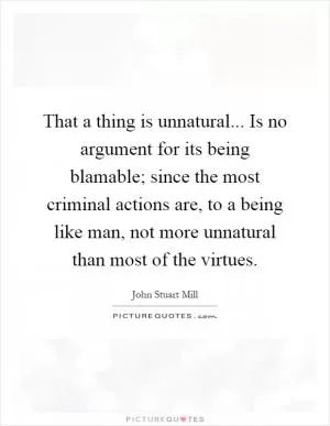 That a thing is unnatural... Is no argument for its being blamable; since the most criminal actions are, to a being like man, not more unnatural than most of the virtues Picture Quote #1