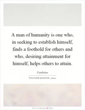 A man of humanity is one who, in seeking to establish himself, finds a foothold for others and who, desiring attainment for himself, helps others to attain Picture Quote #1