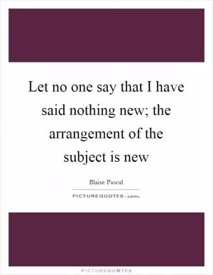 Let no one say that I have said nothing new; the arrangement of the subject is new Picture Quote #1