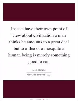 Insects have their own point of view about civilization a man thinks he amounts to a great deal but to a flea or a mosquito a human being is merely something good to eat Picture Quote #1