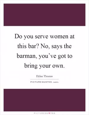Do you serve women at this bar? No, says the barman, you’ve got to bring your own Picture Quote #1