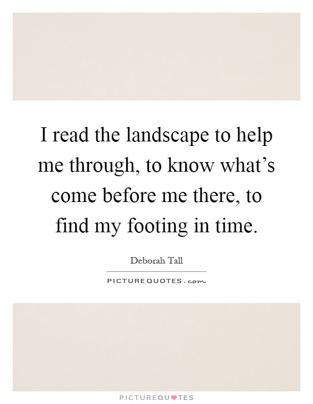 I read the landscape to help me through, to know what's come before me there, to find my footing in time Picture Quote #1