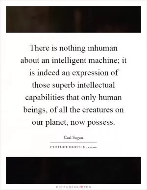 There is nothing inhuman about an intelligent machine; it is indeed an expression of those superb intellectual capabilities that only human beings, of all the creatures on our planet, now possess Picture Quote #1