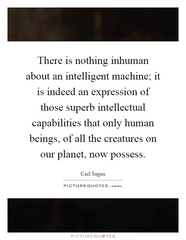 There is nothing inhuman about an intelligent machine; it is indeed an expression of those superb intellectual capabilities that only human beings, of all the creatures on our planet, now possess Picture Quote #1