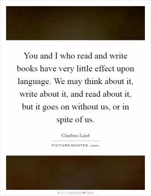 You and I who read and write books have very little effect upon language. We may think about it, write about it, and read about it, but it goes on without us, or in spite of us Picture Quote #1