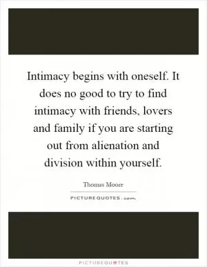 Intimacy begins with oneself. It does no good to try to find intimacy with friends, lovers and family if you are starting out from alienation and division within yourself Picture Quote #1