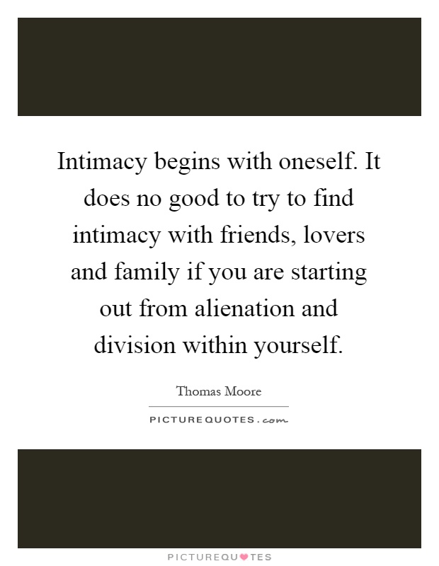 Intimacy begins with oneself. It does no good to try to find intimacy with friends, lovers and family if you are starting out from alienation and division within yourself Picture Quote #1