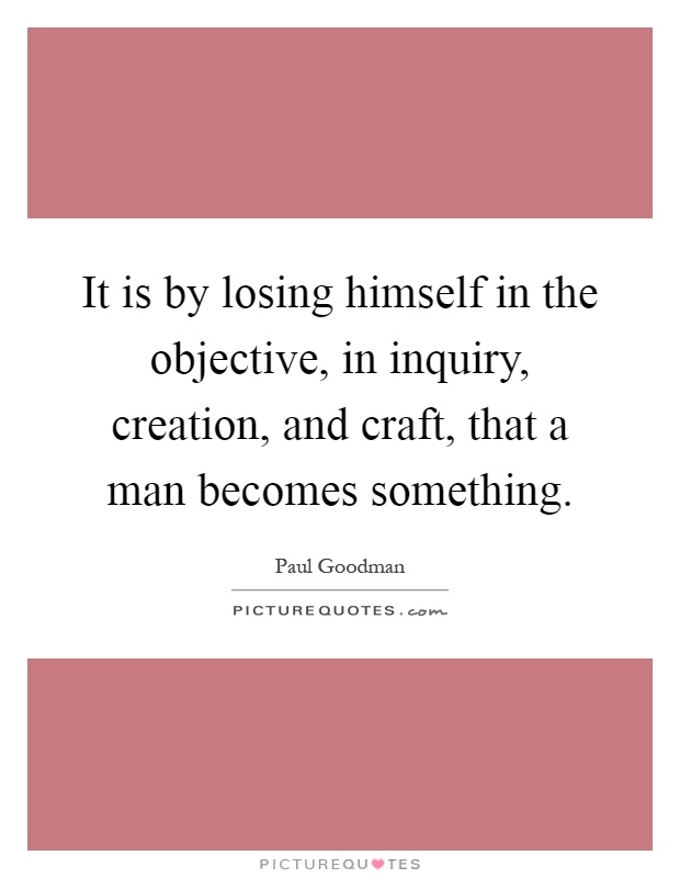 It is by losing himself in the objective, in inquiry, creation, and craft, that a man becomes something Picture Quote #1