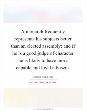 A monarch frequently represents his subjects better than an elected assembly; and if he is a good judge of character he is likely to have more capable and loyal advisers Picture Quote #1