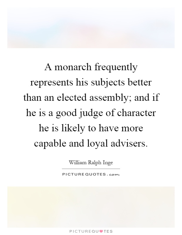 A monarch frequently represents his subjects better than an elected assembly; and if he is a good judge of character he is likely to have more capable and loyal advisers Picture Quote #1