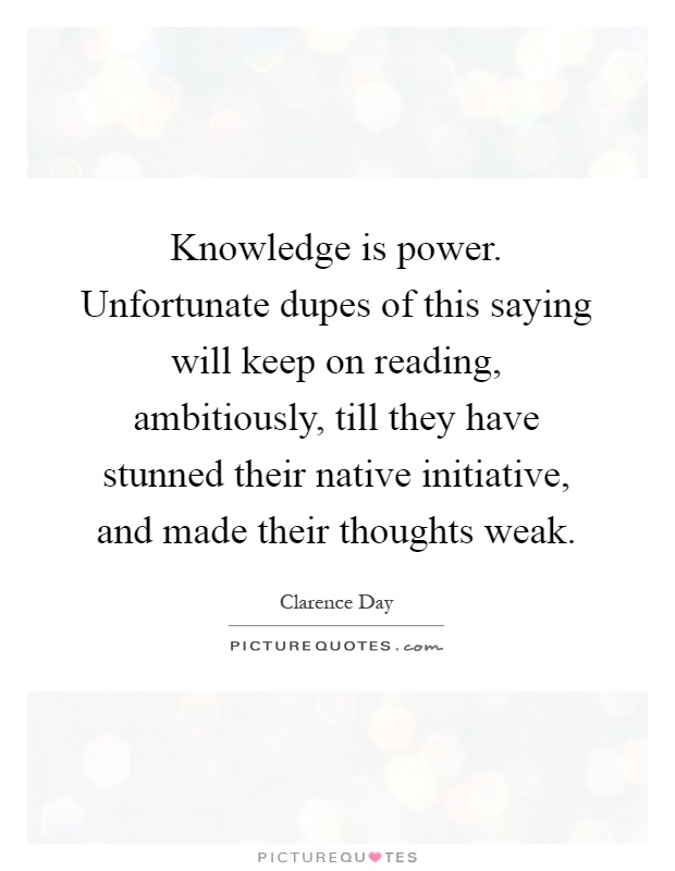 Knowledge is power. Unfortunate dupes of this saying will keep on reading, ambitiously, till they have stunned their native initiative, and made their thoughts weak Picture Quote #1