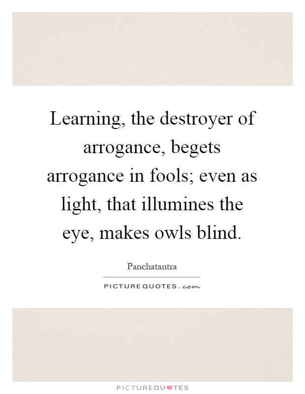 Learning, the destroyer of arrogance, begets arrogance in fools; even as light, that illumines the eye, makes owls blind Picture Quote #1