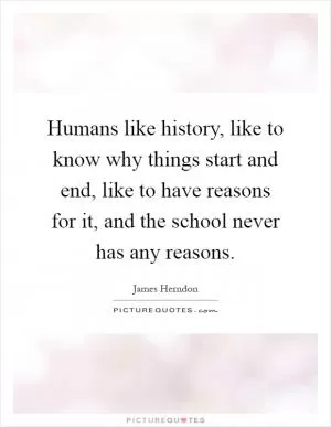 Humans like history, like to know why things start and end, like to have reasons for it, and the school never has any reasons Picture Quote #1