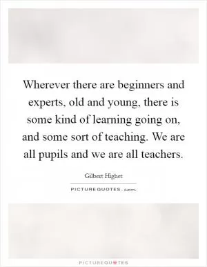 Wherever there are beginners and experts, old and young, there is some kind of learning going on, and some sort of teaching. We are all pupils and we are all teachers Picture Quote #1