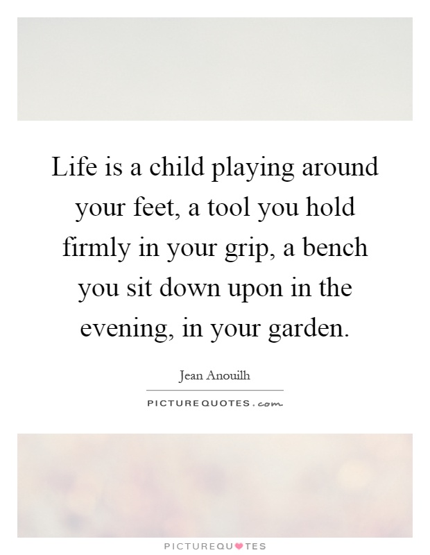 Life is a child playing around your feet, a tool you hold firmly in your grip, a bench you sit down upon in the evening, in your garden Picture Quote #1