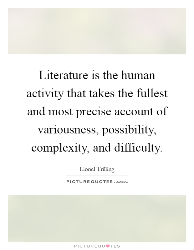 Literature is the human activity that takes the fullest and most precise account of variousness, possibility, complexity, and difficulty Picture Quote #1