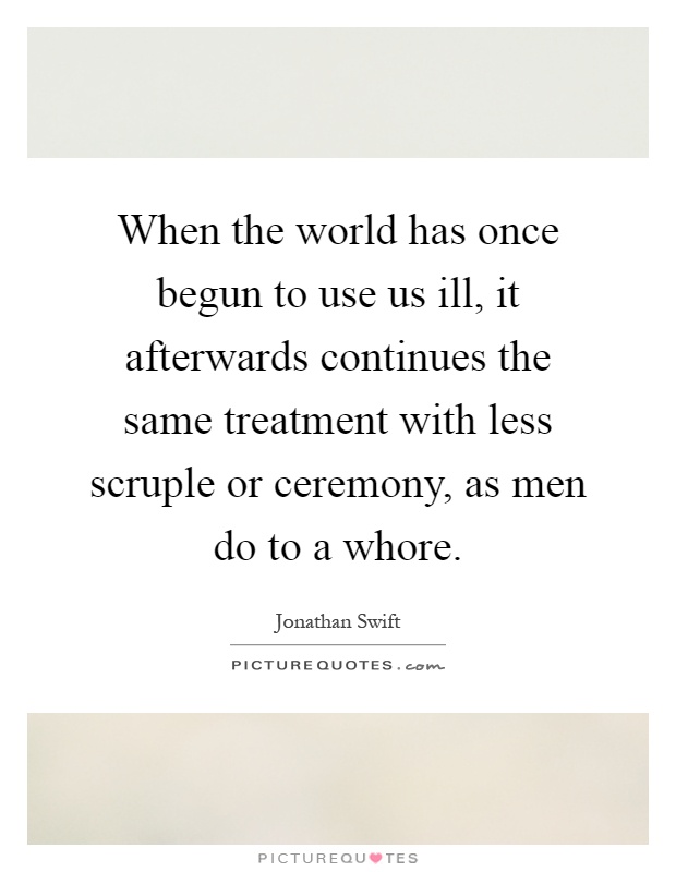 When the world has once begun to use us ill, it afterwards continues the same treatment with less scruple or ceremony, as men do to a whore Picture Quote #1