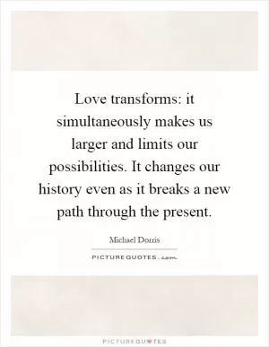 Love transforms: it simultaneously makes us larger and limits our possibilities. It changes our history even as it breaks a new path through the present Picture Quote #1