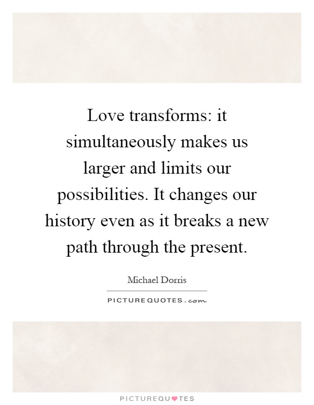 Love transforms: it simultaneously makes us larger and limits our possibilities. It changes our history even as it breaks a new path through the present Picture Quote #1